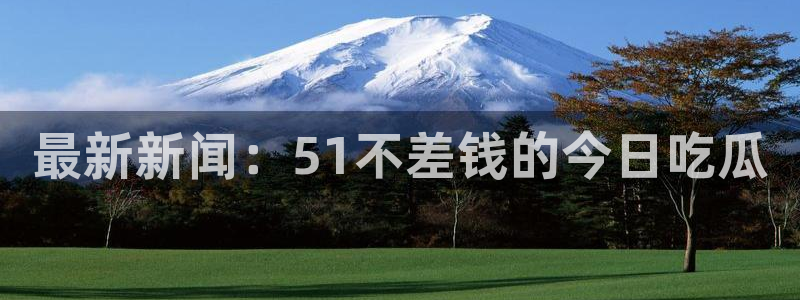 51国产吃瓜在线今日吃瓜：最新新闻：51不差钱的今日吃瓜