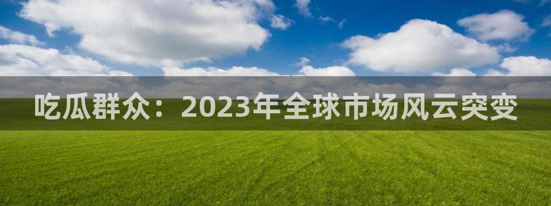 51吃瓜网小鹿酱：吃瓜群众：2023年全球市场风云突变