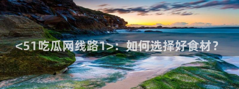 51全网更新最快最全的吃瓜网：<51吃瓜网线路1>：如何选择好食材？