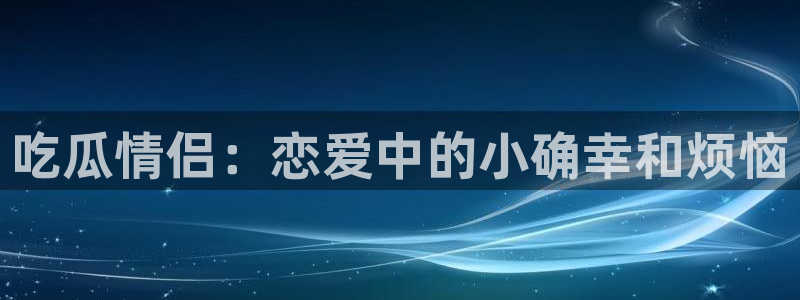 网站吃瓜：吃瓜情侣：恋爱中的小确幸和烦恼