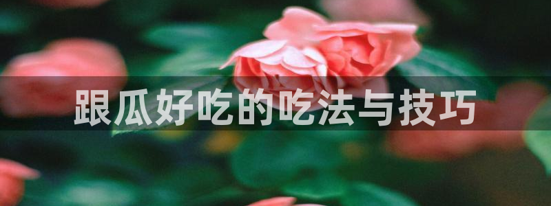 911爆料网红吃瓜：跟瓜好吃的吃法与技巧