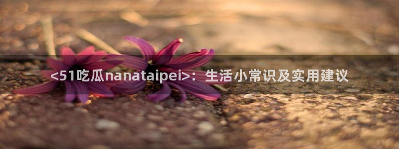 911今日必吃大瓜:<51吃瓜nanataipei>:生活小常识及实用建议