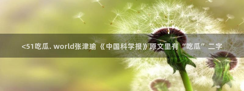 51吃瓜网今日吃瓜热门吃瓜：<51吃瓜. world张津瑜 《中国科学报》原文里有“吃瓜”二字
